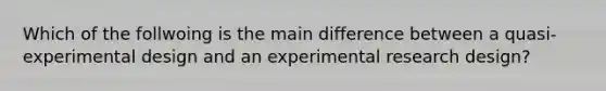 Which of the follwoing is the main difference between a quasi-experimental design and an experimental research design?