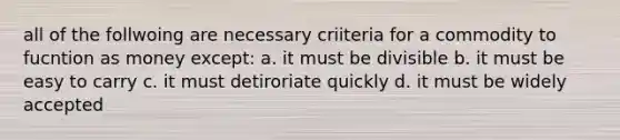 all of the follwoing are necessary criiteria for a commodity to fucntion as money except: a. it must be divisible b. it must be easy to carry c. it must detiroriate quickly d. it must be widely accepted