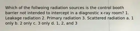 Which of the follwoing radiation sources is the control booth barrier not intended to intercept in a diagnostic x-ray room? 1. Leakage radiation 2. Primary radiation 3. Scattered radiation a. 1 only b. 2 only c. 3 only d. 1, 2, and 3