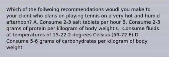 Which of the follwoing recommendations woudl you make to your client who plans on playing tennis on a very hot and humid afternoon? A. Consume 2-3 salt tablets per hour B. Consume 2-3 grams of protein per kilogram of body weight C. Consume fluids at temperatures of 15-22.2 degrees Celsius (59-72 F) D. Consume 5-6 grams of carbohydrates per kilogram of body weight