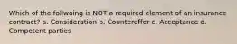 Which of the follwoing is NOT a required element of an insurance contract? a. Consideration b. Counteroffer c. Acceptance d. Competent parties