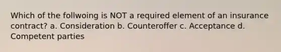 Which of the follwoing is NOT a required element of an insurance contract? a. Consideration b. Counteroffer c. Acceptance d. Competent parties