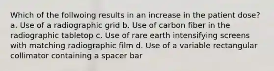 Which of the follwoing results in an increase in the patient dose? a. Use of a radiographic grid b. Use of carbon fiber in the radiographic tabletop c. Use of rare earth intensifying screens with matching radiographic film d. Use of a variable rectangular collimator containing a spacer bar