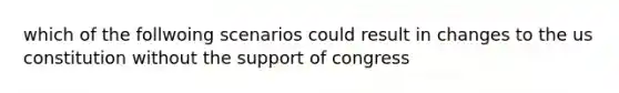 which of the follwoing scenarios could result in changes to the us constitution without the support of congress