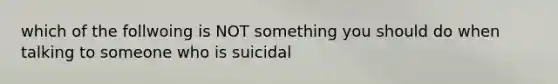 which of the follwoing is NOT something you should do when talking to someone who is suicidal