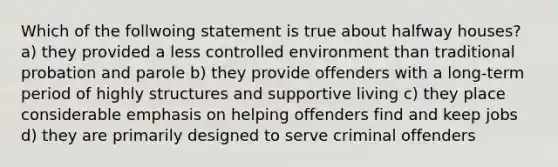 Which of the follwoing statement is true about halfway houses? a) they provided a less controlled environment than traditional probation and parole b) they provide offenders with a long-term period of highly structures and supportive living c) they place considerable emphasis on helping offenders find and keep jobs d) they are primarily designed to serve criminal offenders