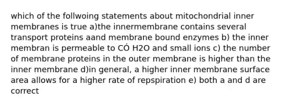 which of the follwoing statements about mitochondrial inner membranes is true a)the innermembrane contains several transport proteins aand membrane bound enzymes b) the inner membran is permeable to CÓ H2O and small ions c) the number of membrane proteins in the outer membrane is higher than the inner membrane d)in general, a higher inner membrane surface area allows for a higher rate of repspiration e) both a and d are correct