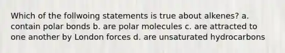 Which of the follwoing statements is true about alkenes? a. contain polar bonds b. are polar molecules c. are attracted to one another by London forces d. are unsaturated hydrocarbons