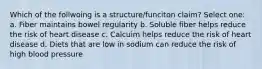 Which of the follwoing is a structure/funciton claim? Select one: a. Fiber maintains bowel regularity b. Soluble fiber helps reduce the risk of heart disease c. Calcuim helps reduce the risk of heart disease d. Diets that are low in sodium can reduce the risk of high blood pressure