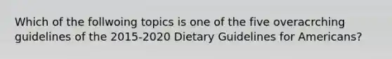 Which of the follwoing topics is one of the five overacrching guidelines of the 2015-2020 Dietary Guidelines for Americans?