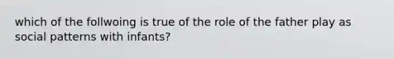 which of the follwoing is true of the role of the father play as social patterns with infants?