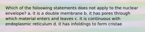 Which of the foloowing statements does not apply to the nuclear envelope? a. it is a double membrane b. it has pores through which material enters and leaves c. it is continuous with endoplasmic reticulum d. it has infoldings to form cristae