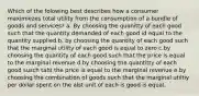 Which of the folowing best describes how a consumer maximiezes total utility from the consumption of a bundle of goods and services? a. By choosing the quanitty of each good such that the quantity demanded of each good id equal to the quantity supplied b. by choosing the quantity of each good such that the marginal utility of each good is equal to zero c.by choosing the quantity of each good such that the price is equal to the marginal revenue d.by choosing the quantitty of each good susch taht the price is equal to the marginal revenue e.by choosing the combination of goods such that the marginal utiltiy per dollar spent on the alst unit of each is good is equal.