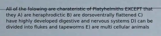 All of the folowing are charateristic of Platyhelmiths EXCEPT that they A) are heraphrodictic B) are dorsoventrally flattened C) have highly developed digestive and <a href='https://www.questionai.com/knowledge/kThdVqrsqy-nervous-system' class='anchor-knowledge'>nervous system</a>s D) can be divided into flukes and tapeworms E) are multi cellular animals