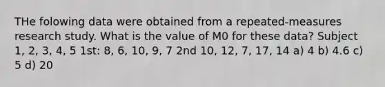 THe folowing data were obtained from a repeated-measures research study. What is the value of M0 for these data? Subject 1, 2, 3, 4, 5 1st: 8, 6, 10, 9, 7 2nd 10, 12, 7, 17, 14 a) 4 b) 4.6 c) 5 d) 20