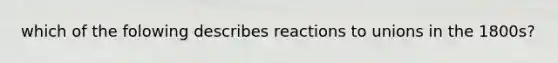 which of the folowing describes reactions to unions in the 1800s?