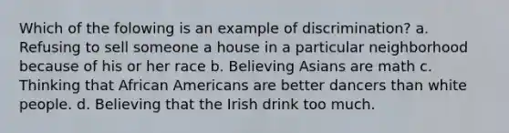 Which of the folowing is an example of discrimination? a. Refusing to sell someone a house in a particular neighborhood because of his or her race b. Believing Asians are math c. Thinking that African Americans are better dancers than white people. d. Believing that the Irish drink too much.