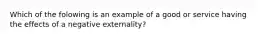 Which of the folowing is an example of a good or service having the effects of a negative externality?