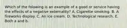 Which of the folowing is an example of a good or service having the effects of a negative​ externality? A. Cigarette smoking. B. A fireworks display. C. An ice cream. D. Technological research. E. Both a and b.