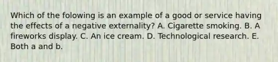 Which of the folowing is an example of a good or service having the effects of a negative​ externality? A. Cigarette smoking. B. A fireworks display. C. An ice cream. D. Technological research. E. Both a and b.