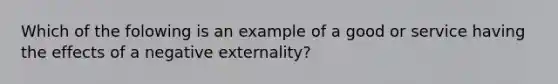 Which of the folowing is an example of a good or service having the effects of a negative​ externality?