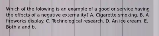 Which of the folowing is an example of a good or service having the effects of a negative​ externality? A. Cigarette smoking. B. A fireworks display. C. Technological research. D. An ice cream. E. Both a and b.