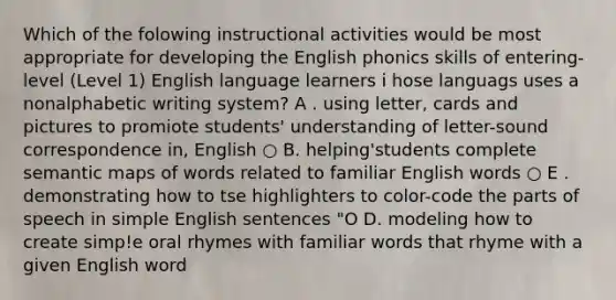 Which of the folowing instructional activities would be most appropriate for developing the English phonics skills of entering-level (Level 1) English language learners i hose languags uses a nonalphabetic writing system? A . using letter, cards and pictures to promiote students' understanding of letter-sound correspondence in, English ○ B. helping'students complete semantic maps of words related to familiar English words ○ E . demonstrating how to tse highlighters to color-code the parts of speech in simple English sentences "O D. modeling how to create simp!e oral rhymes with familiar words that rhyme with a given English word