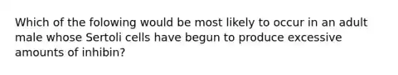 Which of the folowing would be most likely to occur in an adult male whose Sertoli cells have begun to produce excessive amounts of inhibin?