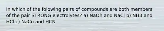 In which of the folowing pairs of compounds are both members of the pair STRONG electrolytes? a) NaOh and NaCl b) NH3 and HCl c) NaCn and HCN