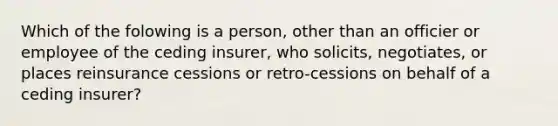 Which of the folowing is a person, other than an officier or employee of the ceding insurer, who solicits, negotiates, or places reinsurance cessions or retro-cessions on behalf of a ceding insurer?