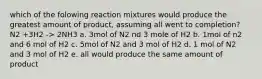 which of the folowing reaction mixtures would produce the greatest amount of product, assuming all went to completion? N2 +3H2 -> 2NH3 a. 3mol of N2 nd 3 mole of H2 b. 1mol of n2 and 6 mol of H2 c. 5mol of N2 and 3 mol of H2 d. 1 mol of N2 and 3 mol of H2 e. all would produce the same amount of product