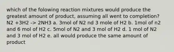 which of the folowing reaction mixtures would produce the greatest amount of product, assuming all went to completion? N2 +3H2 -> 2NH3 a. 3mol of N2 nd 3 mole of H2 b. 1mol of n2 and 6 mol of H2 c. 5mol of N2 and 3 mol of H2 d. 1 mol of N2 and 3 mol of H2 e. all would produce the same amount of product