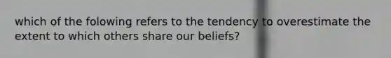 which of the folowing refers to the tendency to overestimate the extent to which others share our beliefs?