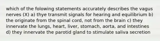 which of the folowing statements accurately describes the vagus nerves (X) a) thye transmit signals for hearing and equilibrium b) the originate from the spinal cord, not from the brain c) they innervate the lungs, heart, liver, stomach, aorta, and intestines d) they innervate the parotid gland to stimulate saliva secretion