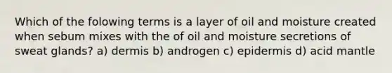 Which of the folowing terms is a layer of oil and moisture created when sebum mixes with the of oil and moisture secretions of sweat glands? a) dermis b) androgen c) epidermis d) acid mantle