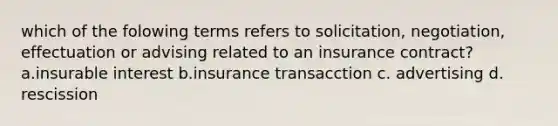 which of the folowing terms refers to solicitation, negotiation, effectuation or advising related to an insurance contract? a.insurable interest b.insurance transacction c. advertising d. rescission