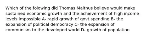 Which of the folowing did Thomas Malthus believe would make sustained economic growth and the achievement of high income levels impossible A- rapid growth of govt spending B- the expansion of political democracy C- the expansion of communism to the developed world D- growth of population