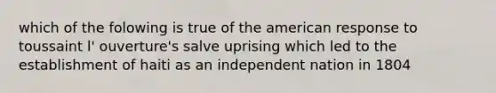 which of the folowing is true of the american response to toussaint l' ouverture's salve uprising which led to the establishment of haiti as an independent nation in 1804