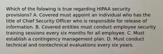 Which of the folowing is true regarding HIPAA security provisions? A. Covered must appoint an individual who has the title of Chief Security Officer who is responsible for release of information. B. Covered entities must conduct employee security training sessions every six months for all employee. C. Must establish a contingency management plan. D. Must conduct technical and nontechnical evaluations every six years.