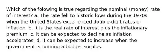 Which of the folowing is true regarding the nominal (money) rate of interest? a. The rate fell to historic lows during the 1970s when the United States experienced double-digit rates of inflation. b. It is the real rate of interest plus the inflationary premium. c. It can be expected to decline as inflation accelerates. d. It can be expected to increase when the government is running a budget surplus.