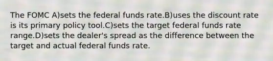 The FOMC A)sets the federal funds rate.B)uses the discount rate is its primary policy tool.C)sets the target federal funds rate range.D)sets the dealer's spread as the difference between the target and actual federal funds rate.