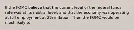 If the FOMC believe that the current level of the federal funds rate was at its neutral level, and that the economy was operating at full employment at 2% inflation. Then the FOMC would be most likely to