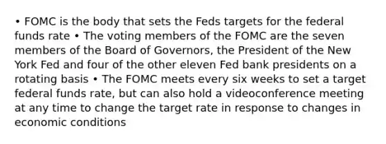 • FOMC is the body that sets the Feds targets for the federal funds rate • The voting members of the FOMC are the seven members of the Board of Governors, the President of the New York Fed and four of the other eleven Fed bank presidents on a rotating basis • The FOMC meets every six weeks to set a target federal funds rate, but can also hold a videoconference meeting at any time to change the target rate in response to changes in economic conditions