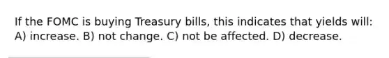 If the FOMC is buying Treasury bills, this indicates that yields will: A) increase. B) not change. C) not be affected. D) decrease.