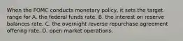 When the FOMC conducts monetary policy, it sets the target range for A. the federal funds rate. B. the interest on reserve balances rate. C. the overnight reverse repurchase agreement offering rate. D. open market operations.