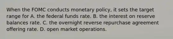 When the FOMC conducts monetary policy, it sets the target range for A. the federal funds rate. B. the interest on reserve balances rate. C. the overnight reverse repurchase agreement offering rate. D. open market operations.