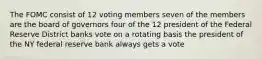 The FOMC consist of 12 voting members seven of the members are the board of governors four of the 12 president of the Federal Reserve District banks vote on a rotating basis the president of the NY federal reserve bank always gets a vote