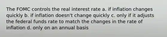 The FOMC controls the real interest rate a. if inflation changes quickly b. if inflation doesn't change quickly c. only if it adjusts the federal funds rate to match the changes in the rate of inflation d. only on an annual basis