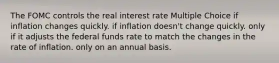 The FOMC controls the real interest rate Multiple Choice if inflation changes quickly. if inflation doesn't change quickly. only if it adjusts the federal funds rate to match the changes in the rate of inflation. only on an annual basis.