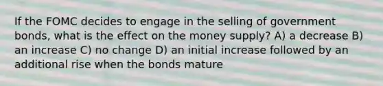 If the FOMC decides to engage in the selling of government bonds, what is the effect on the money supply? A) a decrease B) an increase C) no change D) an initial increase followed by an additional rise when the bonds mature